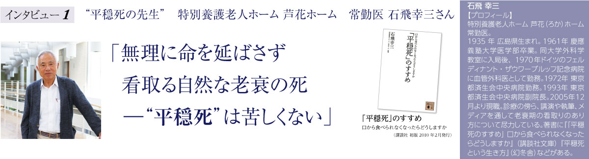 “平穏死の先生”特別養護老人ホーム芦花ホーム 常勤医石飛幸三さん 「無理に命を延ばさず看取る自然な老衰の死―“平穏死”は苦しくない」「平穏死」のすすめ~口から食べられなくなったらどうしますか(講談社)石飛幸三【プロフィール】