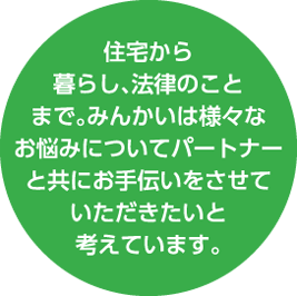 住宅から暮らし、法律のことまで。みんかいは様々なお悩みについてパートナーと共にお手伝いをさせていただきたいと考えています。